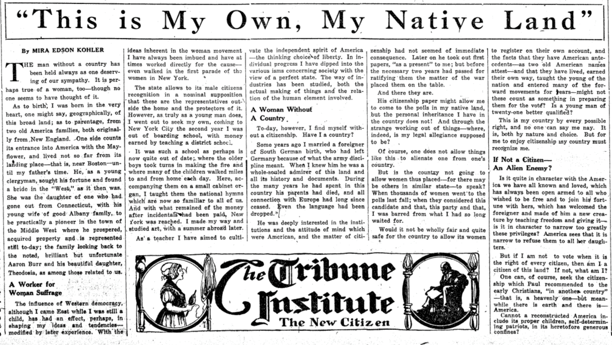 A newspaper article written by Mira Kohler Edson for the “New York Tribune.” Edson’s article, titled “This is My Own, My Native Land” describes her experience as an American woman whose citizenship was revoked as a result of the 1907 Expatriation Act because she had married a German immigrant. Edson challenges the act and questions what citizenship means. 